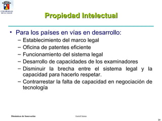 Propiedad Intelectual Para los países en vías en desarrollo: Establecimiento del marco legal Oficina de patentes eficiente Funcionamiento del sistema legal Desarrollo de capacidades de los examinadores Disminuir la brecha entre el sistema legal y la capacidad para hacerlo respetar. Contrarrestar la falta de capacidad en negociación de tecnología 