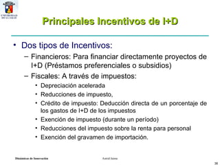 Principales Incentivos de I+D Dos tipos de Incentivos: Financieros: Para financiar directamente proyectos de I+D (Préstamos preferenciales o subsidios) Fiscales: A través de impuestos: Depreciación acelerada Reducciones de impuesto,  Crédito de impuesto: Deducción directa de un porcentaje de los gastos de I+D de los impuestos Exención de impuesto (durante un período) Reducciones del impuesto sobre la renta para personal Exención del gravamen de importación. 
