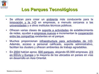 Los Parques Tecnológicos Se utilizan para crear un  ambiente  más conducente para la  innovación y la I+D  en empresas, a menudo cercanos a las  universidades  y a otros institutos técnicos públicos.  Ofrecen varias clases de  soporte a actividades  de establecimiento de redes, ayudan a  empresas nuevas  e incrementan la  cooperación entre las compañías  existentes en el parque.  Muchos proporcionan  infraestructura para actividades de I+D . Además, acceso a personal calificado, soporte administrativo, facilitan los clusters y ofrecen ambientes de trabajo agradables. En  2004  habían aprox.  600 parques , alojando 65.000 empresas.  2/3 en EEUU y Europa  y la mayoría de los ubicados en países en vías en desarrollo en Asia Oriental. 