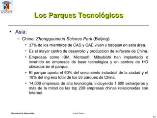 Los Parques Tecnológicos Asia:  China:  Zhongguancun Science Park  (Beijing) 37% de los miembros de CAS y CAE viven y trabajan en esta área.  Es el mayor centro de desarrollo y producción de software de China.  Empresas como IBM, Microsoft, Mitsubishi han implantado o invertido en empresas de base tecnológica y en centros de I+D ubicados en el parque.  El parque aporta el 60% del crecimiento industrial de la ciudad y el 18% del ingreso total de los 53 parques de China.  14.000 empresas de alta tecnología, incluyendo 1.600 extranjeras y más de la mitad de las top 200 empresas chinas relacionadas con Internet. 