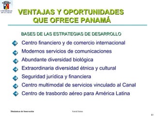 VENTAJAS Y OPORTUNIDADES  QUE OFRECE PANAMÁ BASES DE LAS ESTRATEGIAS DE DESARROLLO  Centro financiero y de comercio internacional Modernos servicios de comunicaciones Abundante diversidad biológica Extraordinaria diversidad étnica y cultural Seguridad jurídica y financiera Centro multimodal de servicios vinculado al Canal  Centro de trasbordo aéreo para América Latina 