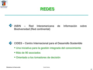 IABIN – Red Interamericana de Información sobre Biodiversidad (Red continental) CIDES – Centro Internacional para el Desarrollo Sostenible  Una iniciativa para la gestión integrada del conocimiento Más de 90 asociados Orientado a los tomadores de decisión  REDES 