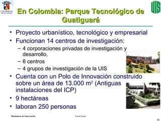 En Colombia: Parque Tecnológico de Guatiguará Proyecto urbanístico, tecnológico y empresarial  Funcionan 14 centros de investigación:  4 corporaciones privadas de investigación y desarrollo,  6 centros  4 grupos de investigación de la UIS Cuenta con un Polo de Innovación construido sobre un área de 13.000 m 2  (Antiguas instalaciones del ICP) 9 hectáreas laboran 250 personas  