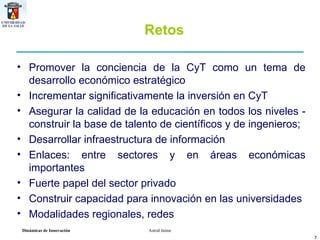 Retos Promover la conciencia de la CyT como un tema de desarrollo económico estratégico Incrementar significativamente la inversión en CyT Asegurar la calidad de la educación en todos los niveles - construir la base de talento de científicos y de ingenieros;  Desarrollar infraestructura de información Enlaces: entre sectores y en áreas económicas importantes Fuerte papel del sector privado  Construir capacidad para innovación en las universidades Modalidades regionales, redes 
