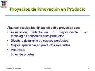Proyectos de Innovación en Producto Algunas actividades típicas de estos proyectos son: Asimilación, adaptación o mejoramiento de tecnologías aplicables a los productos Diseño y desarrollo de nuevos productos Mejora apreciable en productos existentes Prototipos Lotes de prueba 