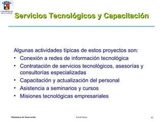 Servicios Tecnológicos y Capacitación Algunas actividades típicas de estos proyectos son: Conexión a redes de información tecnológica Contratación de servicios tecnológicos, asesorías y consultorías especializadas Capacitación y actualización del personal Asistencia a seminarios y cursos Misiones tecnológicas empresariales 