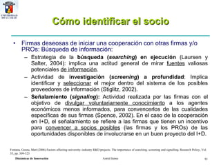 Cómo identificar el socio Firmas deseosas de iniciar una cooperación con otras firmas y/o PROs:  Búsqueda de información: Estrategia de la  búsqueda ( searching ) en ejecución  (Laursen y Salter, 2004): implica una actitud general de mirar  fuentes  valiosas potenciales  de información . Actividad de  investigación ( screening ) a profundidad : Implica identificar y  seleccionar  el mejor dentro del sistema de los posibles proveedores de información (Stiglitz, 2002).  Señalamiento ( signaling ):  Actividad realizada por las firmas con el objetivo de  divulgar voluntariamente conocimiento  a los agentes económicos menos informados, para convencerlos de las cualidades específicas de sus firmas (Spence, 2002). En el caso de la cooperación en I+D, el señalamiento se refiere a las firmas que tienen un incentivo para  convencer a socios posibles  (las firmas y los PROs) de las oportunidades disponibles de involucrarse en un buen proyecto del I+D. Fontana ,  Geuna, Matt (2006) Factors affecting university–industry R&D projects: The importance of searching, screening and signalling, Research Policy, Vol. 35, pp. 309-323 