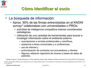 Cómo identificar el socio La búsqueda de información: Aprox. 50% de las firmas entrevistadas en el KNOW  survey*  colaboraban con universidades o PROs:  actividad de inteligencia competitiva intensa consideradas estratégicas.  Utilización de una variedad de herramientas para buscar e investigar información sobre el ambiente externo:  suscripciones a revistas profesionales y científicas,  asistencia a ferias comerciales y a conferencias,  uso de Internet y  profundización de contactos con proveedores y clientes.  Algunos utilizaron ingeniería de reversa y bases de datos de patentes. * Llevado a cabo en 7 países (Dinamarca, Francia, Alemania, Grecia, Italia, Holanda y el Reino Unido) de EU en el ano 2000 a 675 empresas. Fontana ,  Geuna, Matt (2006) Factors affecting university–industry R&D projects: The importance of searching, screening and signalling, Research Policy, Vol. 35, pp. 309-323 