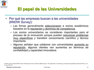 El papel de las Universidades Por qué las empresas buscan a las universidades (KNOW  Survey ): Las firmas generalmente  seleccionaron  a socios académicos basados en la  reputación y dominios de competencia .  Los socios universitarios se consideran importantes para el proceso de la innovación porque pueden  solucionar problemas muy específicos  y transferir conocimiento científico y técnico importante.  Algunos señalan que colaborar con universidades  aumenta su reputación , algunos clientes ven aumentos en términos de confiabilidad y capacidad innovadora. Fontana ,  Geuna, Matt (2006) Factors affecting university–industry R&D projects: The importance of searching, screening and signalling, Research Policy, Vol. 35, pp. 309-323 