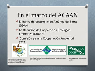 En el marco del ACAAN
O El banco de desarrollo de América del Norte
(BDAN)
O La Comisión de Cooperación Ecológica
Fronteriza (COCEF)
O Comisión para la Cooperación Ambiental
(CCA)
http://www.cec.org/pubs_info_r
esources/law_treat_agree/naa
ec/index.cfm?varlan=english
http://www.pondmill.com/images/layout/link_logos/north-amer-
dev-bank-logo.gif
http://www.cocef.org/backgrou
nd.htm
 