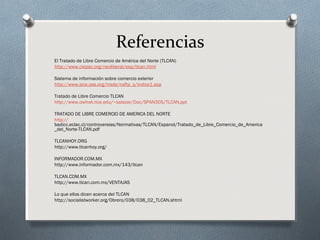 Referencias
El Tratado de Libre Comercio de América del Norte (TLCAN)
http://www.ciepac.org/neoliberal/esp/tlcan.html
Sistema de información sobre comercio exterior
http://www.sice.oas.org/trade/nafta_s/indice1.asp
Tratado de Libre Comercio TLCAN
http://www.owlnet.rice.edu/~salazar/Doc/SPAN305/TLCAN.ppt
TRATADO DE LIBRE COMERCIO DE AMERICA DEL NORTE
http://
badicc.eclac.cl/controversias/Normativas/TLCAN/Espanol/Tratado_de_Libre_Comercio_de_America
_del_Norte-TLCAN.pdf
TLCANHOY.ORG
http://www.tlcanhoy.org/
INFORMADOR.COM.MX
http://www.informador.com.mx/143/tlcan
TLCAN.COM.MX
http://www.tlcan.com.mx/VENTAJAS
Lo que ellos dicen acerca del TLCAN
http://socialistworker.org/Obrero/038/038_02_TLCAN.shtml
 