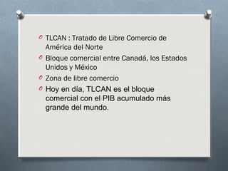 O TLCAN : Tratado de Libre Comercio de
América del Norte
O Bloque comercial entre Canadá, los Estados
Unidos y México
O Zona de libre comercio
O Hoy en día, TLCAN es el bloque
comercial con el PIB acumulado más
grande del mundo.
 