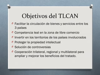 Objetivos del TLCAN
O Facilitar la circulación de bienes y servicios entre los
3 países
O Competencia leal en la zona de libre comercio
O Invertir en los territorios de los países involucrados
O Proteger la propiedad intelectual
O Solución de controversias
O Cooperación trilateral, regional y multilateral para
ampliar y mejorar los beneficios del tratado.
 