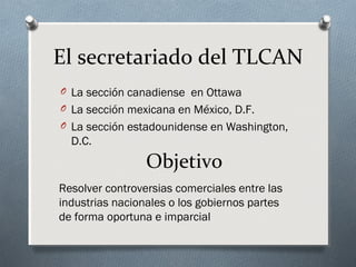 El secretariado del TLCAN
O La sección canadiense en Ottawa
O La sección mexicana en México, D.F.
O La sección estadounidense en Washington,
D.C.
Objetivo
Resolver controversias comerciales entre las
industrias nacionales o los gobiernos partes
de forma oportuna e imparcial
 