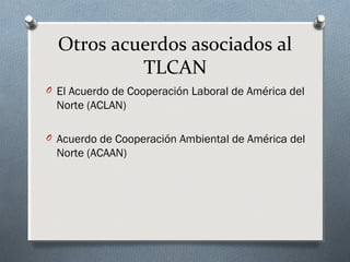 Otros acuerdos asociados al
TLCAN
O El Acuerdo de Cooperación Laboral de América del
Norte (ACLAN)
O Acuerdo de Cooperación Ambiental de América del
Norte (ACAAN)
 