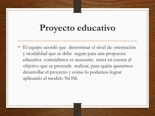 Proyecto educativo
• El equipo acordó que determinar el nivel de orientación
y modalidad que se debe seguir para una propu...