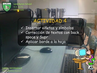 Lord Byron School
             R.D. 4370
             2do Grado



                                 ACTIVIDAD 4
                      Insertar viñetas y símbolos
                      Corrección de textos con back
                       space y Supr
                      Aplicar borde a la hoja




CURSO: INFORMÁTICA
Prof. Federico Arana S.
 