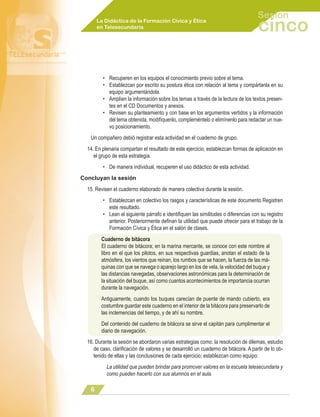 Sesión
       La Didáctica de la Formación Cívica y Ética
       en Telesecundaria                                                             cinco

         • Recuperen en los equipos el conocimiento previo sobre el tema.
         • Establezcan por escrito su postura ética con relación al tema y compártanla en su
           equipo argumentándola.
         • Amplíen la información sobre los temas a través de la lectura de los textos presen-
           tes en el CD Documentos y anexos.
         • Revisen su planteamiento y con base en los argumentos vertidos y la información
           del tema obtenida, modifíquenlo, compleméntelo o elimínenlo para redactar un nue-
           vo posicionamiento.
   Un compañero debió registrar esta actividad en el cuaderno de grupo.
  14. En plenaria compartan el resultado de este ejercicio, establezcan formas de aplicación en
     el grupo de esta estrategia.
         • De manera individual, recuperen el uso didáctico de esta actividad.
Concluyan la sesión
  15. Revisen el cuaderno elaborado de manera colectiva durante la sesión.
         • Establezcan en colectivo los rasgos y características de este documento Registren
           este resultado.
         • Lean el siguiente párrafo e identifiquen las similitudes o diferencias con su registro
           anterior. Posteriormente definan la utilidad que puede ofrecer para el trabajo de la
           Formación Cívica y Ética en el salón de clases.
        Cuaderno de bitácora
        El cuaderno de bitácora; en la marina mercante, se conoce con este nombre al
        libro en el que los pilotos, en sus respectivas guardias, anotan el estado de la
        atmósfera, los vientos que reinan, los rumbos que se hacen, la fuerza de las má-
        quinas con que se navega o aparejo largo en los de vela, la velocidad del buque y
        las distancias navegadas, observaciones astronómicas para la determinación de
        la situación del buque, así como cuantos acontecimientos de importancia ocurran
        durante la navegación.
        Antiguamente, cuando los buques carecían de puente de mando cubierto, era
        costumbre guardar este cuaderno en el interior de la bitácora para preservarlo de
        las inclemencias del tiempo, y de ahí su nombre.
        Del contenido del cuaderno de bitácora se sirve el capitán para cumplimentar el
        diario de navegación.
  16. Durante la sesión se abordaron varias estrategias como: la resolución de dilemas, estudio
     de caso, clarificación de valores y se desarrolló un cuaderno de bitácora. A partir de lo ob-
     tenido de ellas y las conclusiones de cada ejercicio; establezcan como equipo:
           La utilidad que pueden brindar para promover valores en la escuela telesecundaria y
           como pueden hacerlo con sus alumnos en el aula.

   
 