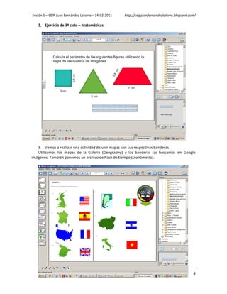 Sesión 5 – CEIP Juan Fernández Latorre – 14-02-2011   http://ceipjuanfernandezlatorre.blogspot.com/

   2. Ejercicio de 3º ciclo – Matemáticas




   3. Vamos a realizar una actividad de unir mapas con sus respectivas banderas.
   Utilizamos los mapas de la Galería (Geography) y las banderas las buscamos en Google
imágenes. También ponemos un archivo de flash de tiempo (cronómetro).




                                                                                                 4
 