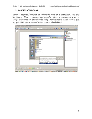 Sesión 5 – CEIP Juan Fernández Latorre – 14-02-2011   http://ceipjuanfernandezlatorre.blogspot.com/

   4. IMPORTAR/FUSIONAR
Vamos a Importar/Fusionar un archivo de Word en el Scrapbook. Para ello
abrimos el Word y creamos un pequeño texto, lo guardamos y en el
Scrapbook vamos a Archivo vamos a importar/fusionar y seleccionamos que
los queremos que se extensión.doc, docx,…. y lo abrimos.




                                                                                                 5
 