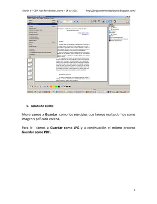 Sesión 5 – CEIP Juan Fernández Latorre – 14-02-2011   http://ceipjuanfernandezlatorre.blogspot.com/




   5. GUARDAR COMO

Ahora vamos a Guardar como los ejercicios que hemos realizado hoy como
imagen y pdf cada escena.

Para le damos a Guardar como JPG y a continuación el mismo proceso
Guardar como PDF.




                                                                                                 6
 