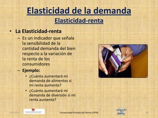 Elasticidad de la demandaElasticidad-rentaLa Elasticidad-rentaEs un indicador que señala la sensibilidad de la cantidad demanda del bien respecto a la variación de la renta de los consumidoresEjemplo:¿Cuánto aumentará mi demanda de alimentos si mi renta aumenta?¿Cuánto aumentará mi demanda de diversión si mi renta aumenta?4/30/2011Universidad Privada del Norte (UPN)39