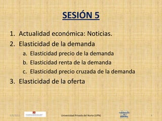 SESIÓN 5Actualidad económica: Noticias.Elasticidad de la demandaElasticidad precio de la demandaElasticidad renta de la demandaElasticidad precio cruzada de la demandaElasticidad de la ofertaUniversidad Privada del Norte (UPN)4/30/20114