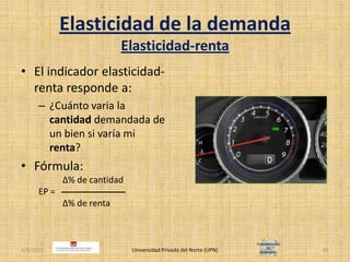 Elasticidad de la demandaElasticidad-rentaEl indicador elasticidad-renta responde a:¿Cuánto varia la cantidad demandada de un bien si varía mi renta?Fórmula:		   Δ% de cantidadEP =		   Δ% de renta4/30/2011Universidad Privada del Norte (UPN)41