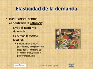 Elasticidad de la demandaHasta ahora hemos encontrado la relación:Entre el precio y la demandaLa demanda y otros factores:Precios relacionados (sustitutos, complementarios), renta, número de compradores, gustos y preferencias, etc.4/30/2011Universidad Privada del Norte (UPN)5