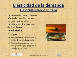 Elasticidad de la demandaElasticidad-precio cruzadaLa demanda de un bien es afectada no sólo por su propio precio, sino también por los precios de los bienes relacionados.Ejemplo:Precio de entrada al cine y costo de películas pirata.Precio de pasaje en bus interprovincial y precio de pasaje por avión.4/30/2011Universidad Privada del Norte (UPN)53