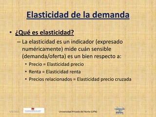 Elasticidad de la demanda¿Qué es elasticidad?La elasticidad es un indicador (expresado numéricamente) mide cuán sensible (demanda/oferta) es un bien respecto a:Precio = Elasticidad precioRenta = Elasticidad rentaPrecios relacionados = Elasticidad precio cruzada4/30/2011Universidad Privada del Norte (UPN)7