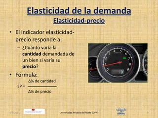 Elasticidad de la demandaElasticidad-precioEl indicador elasticidad-precio responde a:¿Cuánto varia la cantidad demandada de un bien si varía su precio?Fórmula:		   Δ% de cantidadEP =		   Δ% de precio4/30/2011Universidad Privada del Norte (UPN)9