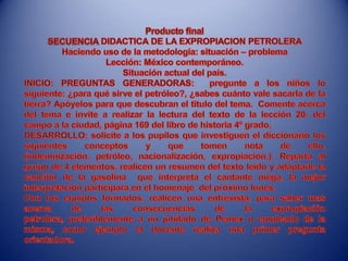 Producto final SECUENCIA DIDACTICA DE LA EXPROPIACION PETROLERAHaciendo uso de la metodología: situación – problemaLección: México contemporáneo.Situación actual del país.INICIO: PREGUNTAS GENERADORAS:  pregunte a los niños lo siguiente: ¿para qué sirve el petróleo?, ¿sabes cuánto vale sacarla de la tierra? Apóyelos para que descubran el titulo del tema.  Comente acerca del tema e invite a realizar la lectura del texto de la lección 20: del campo a la ciudad, página 169 del libro de historia 4º grado.DESARROLLO: solicite a los pupilos que investiguen el diccionario los siguientes conceptos y que tomen nota de ello. (indemnización, petróleo, nacionalización, expropiación.). Reparta al grupo de 4 elementos, realicen un resumen del texto leído y adaptarle la canción de la gasolina  que interpreta el cantante niega, la mejor interpretación participara en el homenaje  del próximo lunes.Con los equipos formados, realicen una entrevista, para saber mas acerca de las consecuencias de la expropiación petrolera, preferiblemente a un jubilado de Pemex o empleado de la misma, como ejemplo el docente realiza una primer pregunta orientadora.