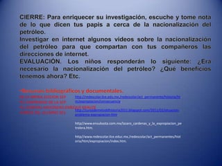 CIERRE: Para enriquecer su investigación, escuche y tome nota de lo que dicen tus papis a cerca de la nacionalización del petróleo.Investigar en internet algunos videos sobre la nacionalización del petróleo para que compartan con tus compañeros las direcciones de internet.EVALUACIÓN. Los niños responderán lo siguiente: ¿Era necesario la nacionalización del petróleo? ¿Qué beneficios tenemos ahora? Etc.Recursos bibliográficos y documentales. DE LA PATRIA.EDICION SEPEL CONPENDIO DE LA SEP.