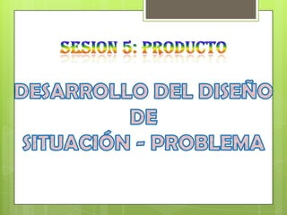 SESION 5: PRODUCTO DESARROLLO DEL DISEÑO DE SITUACIÓN - PROBLEMA 