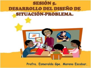 SESIÓN 5.DESARROLLO DEL DISEÑO DE SITUACIÓN-PROBLEMA. Profra. Esmeralda Gpe. Moreno Escobar. 