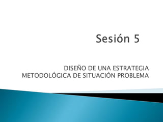 Sesión 5 DISEÑO DE UNA ESTRATEGIA METODOLÓGICA DE SITUACIÓN PROBLEMA 