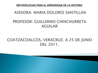 METODOLOGIAS PARA EL APRENDIZAJE DE LA HISTORIA  ASESORA: MARIA DOLORES SANTILLAN PROFESOR: GUILLERMO CHINCHURRETA AGUILARCOATZACOALCOS, VERACRUZ. A 25 DE JUNIO DEL 2011. 
