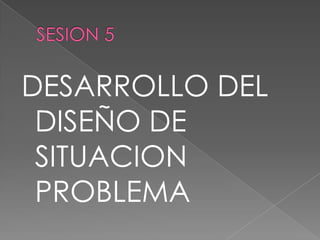 SESION 5 DESARROLLO DEL DISEÑO DE SITUACION PROBLEMA 