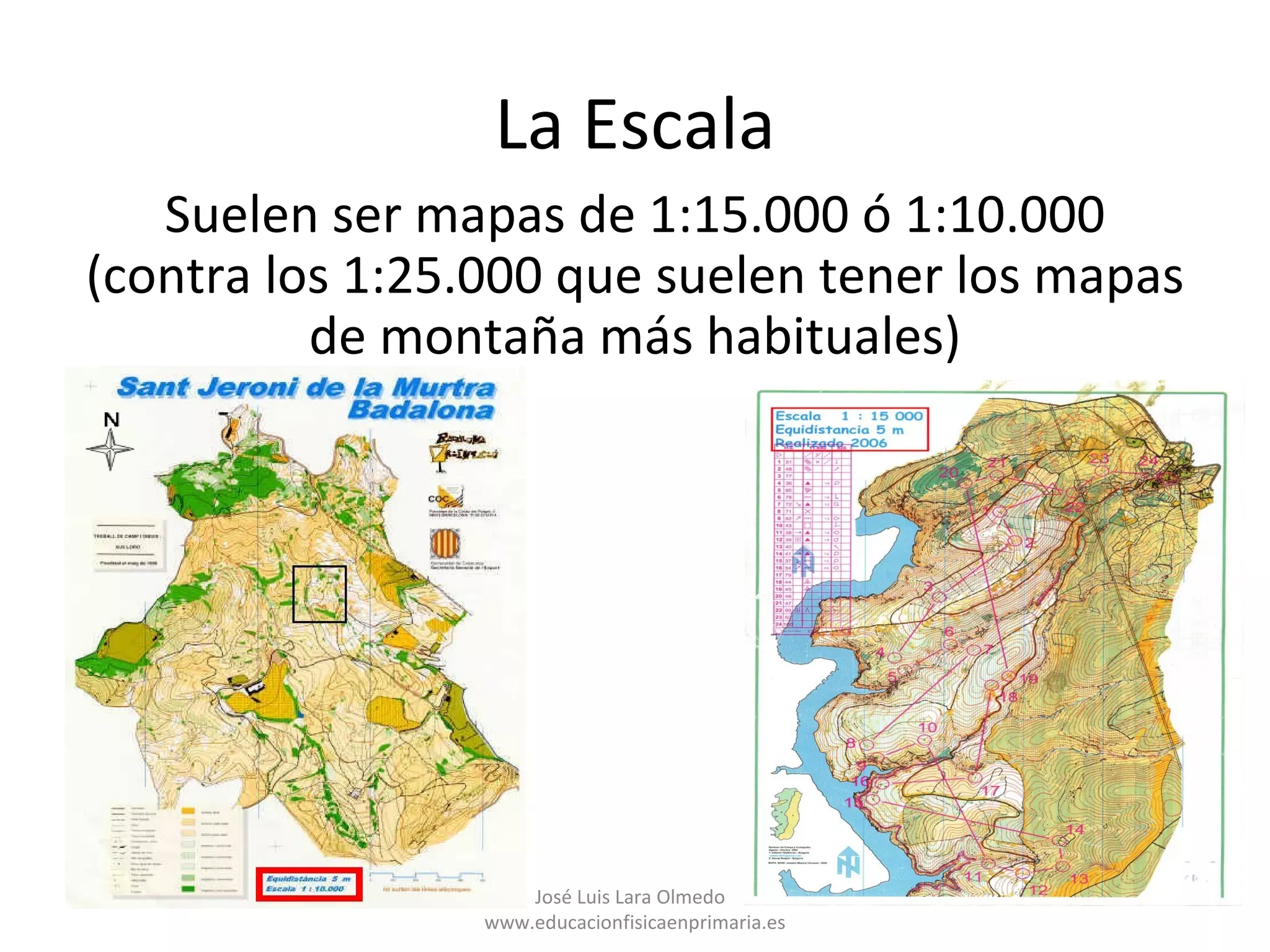 La Escala
   Suelen ser mapas de 1:15.000 ó 1:10.000
(contra los 1:25.000 que suelen tener los mapas
          de montaña más habituales)




                     José Luis Lara Olmedo
                 www.educacionfisicaenprimaria.es
 