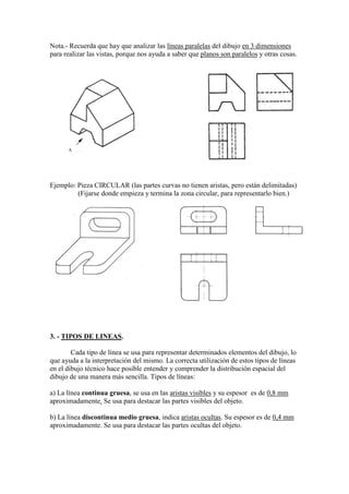 Nota.- Recuerda que hay que analizar las líneas paralelas del dibujo en 3 dimensiones
para realizar las vistas, porque nos ayuda a saber que planos son paralelos y otras cosas.




      A




Ejemplo: Pieza CIRCULAR (las partes curvas no tienen aristas, pero están delimitadas)
         (Fijarse donde empieza y termina la zona circular, para representarlo bien.)




3. - TIPOS DE LINEAS.

        Cada tipo de línea se usa para representar determinados elementos del dibujo, lo
que ayuda a la interpretación del mismo. La correcta utilización de estos tipos de líneas
en el dibujo técnico hace posible entender y comprender la distribución espacial del
dibujo de una manera más sencilla. Tipos de líneas:

a) La línea continua gruesa, se usa en las aristas visibles y su espesor es de 0,8 mm
aproximadamente. Se usa para destacar las partes visibles del objeto.

b) La línea discontinua medio gruesa, indica aristas ocultas. Su espesor es de 0,4 mm
aproximadamente. Se usa para destacar las partes ocultas del objeto.
 
