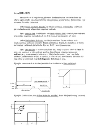 4. - ACOTACIÓN

        El acotado es el conjunto de grafismos donde se indican las dimensiones del
objeto representado. La cota es la forma más común de apuntar dichas dimensiones, y se
compone de varios elementos:

      a) Las líneas auxiliares de cotas, se dibujan con línea continua fina y se trazan
perpendicularmente a la arista o magnitud indicada.

         b) La línea de cota, se representa con línea continua fina y se traza paralelamente
a la arista o magnitud indicada ( A 1 cm de la pieza, y las siguientes a 7 mm)

        c) Las limitaciones de la cota, se dibujan mediante flechas rellenas en la
intersección de las líneas auxiliares de cota con la línea de cota. Su tamaño es de 3 mm
de longitud y el ángulo de la flecha debe ser de 15 º aproximadamente.

         d) La cifra de cota, se escribe con altura de 3 mm y se coloca sobre la línea de
cota , sin tocarla, y lo más centrada posible. Las cifras de cotas se expresan en
milímetros, y no es necesario indicar en el dibujo la abreviatura ( mm ) de dicha
unidad. Cuando la línea de cota es vertical, la cifra de cota debe situarse inclinada 90 º
respecto a la horizontal, en el lado izquierdo de la línea de cota.

Ejemplo: elementos de acotación (observar la acotación de la línea inclinada)




Ejemplo: Como acotar para definir “todas las medidas” de un dibujo.(Alturas y círculos)
 