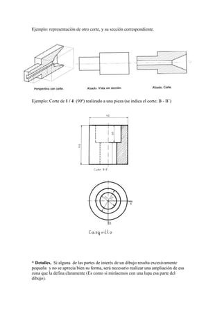 Ejemplo: representación de otro corte, y su sección correspondiente.




Ejemplo: Corte de 1 / 4 (90º) realizado a una pieza (se indica el corte: B - B’)




* Detalles, Si alguna de las partes de interés de un dibujo resulta excesivamente
pequeña y no se aprecia bien su forma, será necesario realizar una ampliación de esa
zona que la defina claramente (Es como si mirásemos con una lupa esa parte del
dibujo).
 