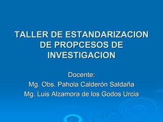 TALLER DE ESTANDARIZACION
     DE PROPCESOS DE
      INVESTIGACION

               Docente:
  Mg. Obs. Pahola Calderón Saldaña
 Mg. Luis Alzamora de los Godos Urcia
 