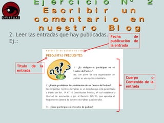 Ejercicio Nº 2 Escribir un comentario en nuestro Blog 2. Leer las entradas que hay publicadas. Ej.: Fecha de publicación de la entrada Título de la entrada Cuerpo o Contenido de la entrada 