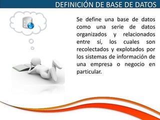 DEFINICIÓN DE BASE DE DATOS
     Se define una base de datos
     como una serie de datos
     organizados y relacionados
     entre sí, los cuales son
     recolectados y explotados por
     los sistemas de información de
     una empresa o negocio en
     particular.
 