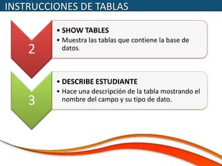 INSTRUCCIONES DE TABLAS

         • SHOW TABLES
         • Muestra las tablas que contiene la base de
    2      datos.



         • DESCRIBE ESTUDIANTE
         • Hace una descripción de la tabla mostrando el
    3      nombre del campo y su tipo de dato.
 