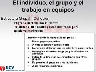 El individuo, el grupo y el
trabajo en equipos
Estructura Grupal - Cohesión
El grado en el cual los miembros
se atraen el uno al otro y están motivados para
quedarse en el grupo.
Incrementando la cohesividad grupal:
1.
2.
3.
4.
5.

6.
7.

Hacer grupos pequeños
Aliente el acuerdo con las metas
Incremente el tiempo que los miembros pasan juntos
Incremente el estatus del grupo y la dificultad de
admisión.
Estimule la dificultad de competencia con otros
grupos.
De premios al grupo no a los individuos.
Aísle físicamente al grupo.

 