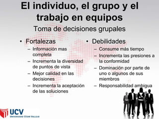 El individuo, el grupo y el
trabajo en equipos
Toma de decisiones grupales
• Fortalezas
– Información mas
completa
– Incrementa la diversidad
de puntos de vista
– Mejor calidad en las
decisiones
– Incrementa la aceptación
de las soluciones

• Debilidades
– Consume más tiempo
– Incrementa las presiones a
la conformidad
– Dominación por parte de
uno o algunos de sus
miembros
– Responsabilidad ambigua

 