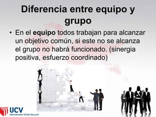Diferencia entre equipo y
grupo
• En el equipo todos trabajan para alcanzar
un objetivo común, si este no se alcanza
el grupo no habrá funcionado. (sinergia
positiva, esfuerzo coordinado)

 